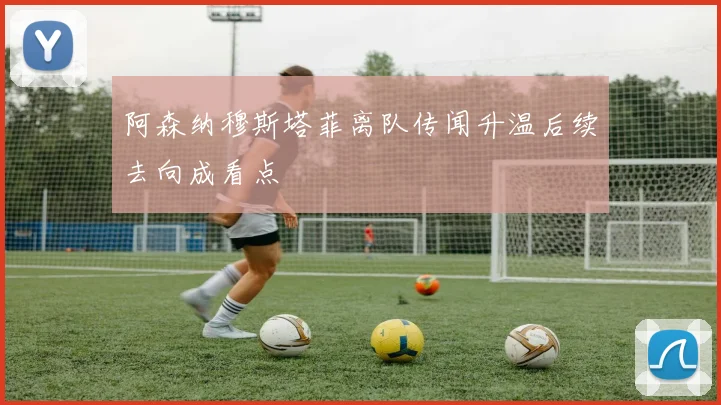 阿森纳穆斯塔菲离队传闻升温后续去向成看点