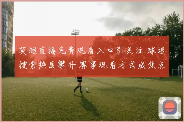 英超直播免费观看入口引关注 球迷搜索热度攀升 赛事观看方式成焦点