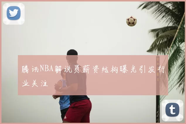 腾讯NBA解说员薪资结构曝光引发行业关注