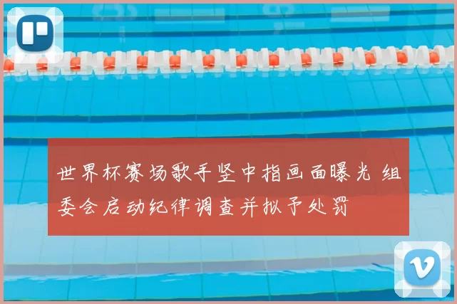 世界杯赛场歌手竖中指画面曝光 组委会启动纪律调查并拟予处罚
