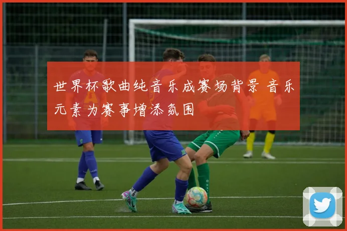 世界杯歌曲纯音乐成赛场背景 音乐元素为赛事增添氛围