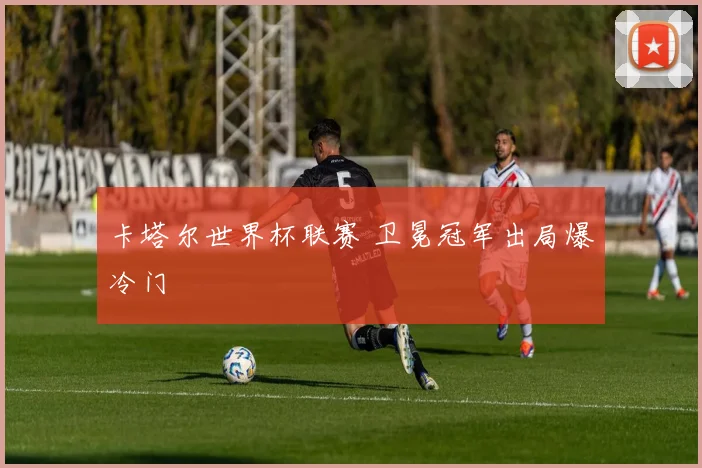 卡塔尔世界杯联赛 卫冕冠军出局爆冷门