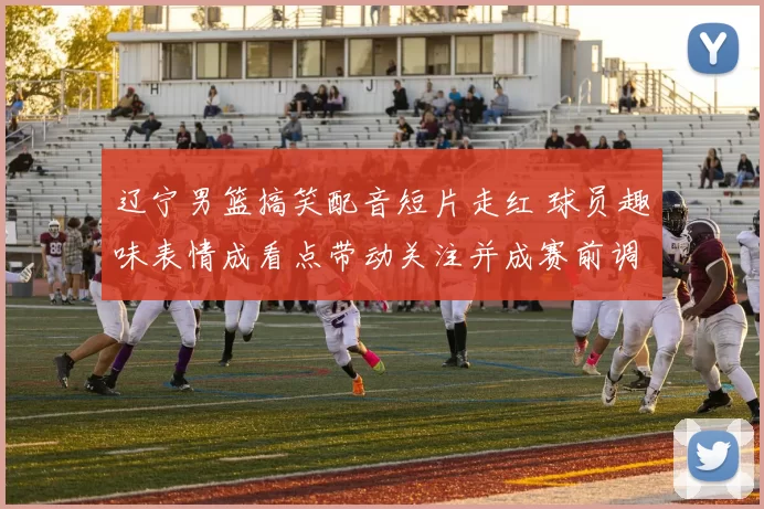 辽宁男篮搞笑配音短片走红 球员趣味表情成看点带动关注并成赛前调剂