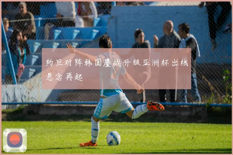 约旦对阵韩国鏖战升级亚洲杯出线悬念再起
