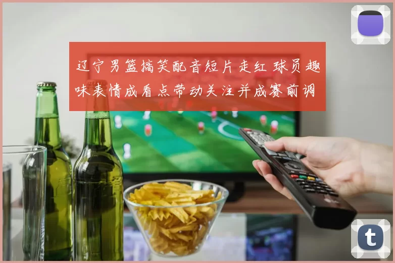 辽宁男篮搞笑配音短片走红 球员趣味表情成看点带动关注并成赛前调剂