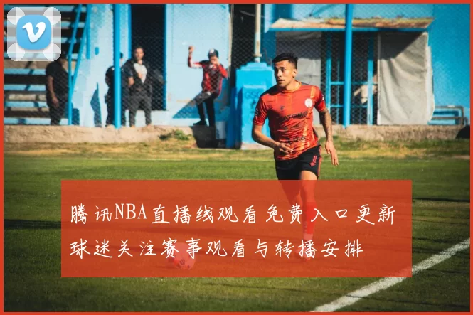 腾讯NBA直播线观看免费入口更新 球迷关注赛事观看与转播安排