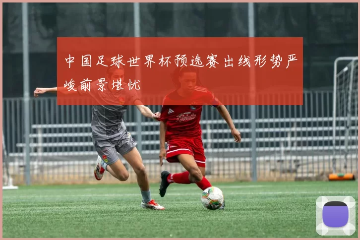 中国足球世界杯预选赛出线形势严峻前景堪忧