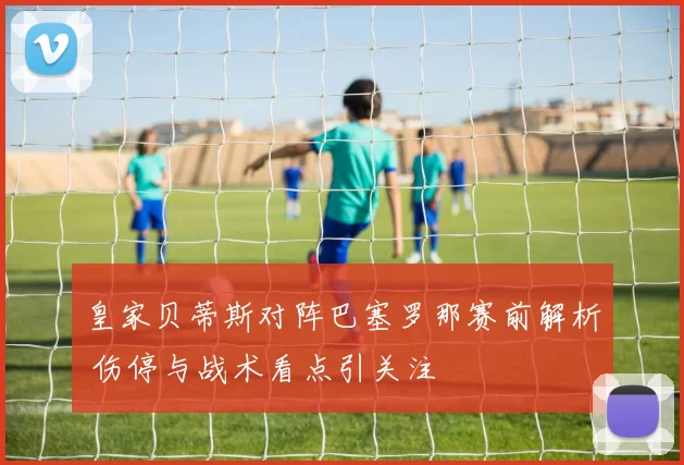 皇家贝蒂斯对阵巴塞罗那赛前解析 伤停与战术看点引关注