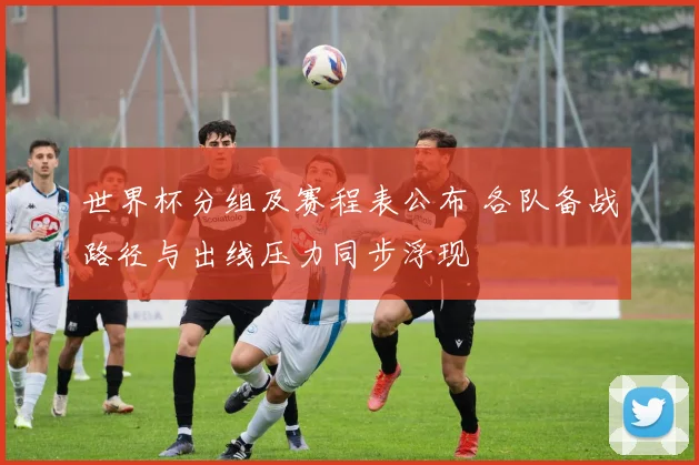 世界杯分组及赛程表公布 各队备战路径与出线压力同步浮现