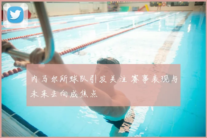 内马尔所球队引发关注 赛事表现与未来去向成焦点