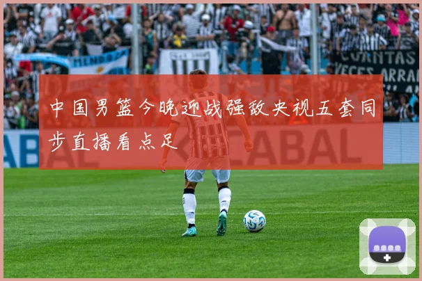 中国男篮今晚迎战强敌央视五套同步直播看点足
