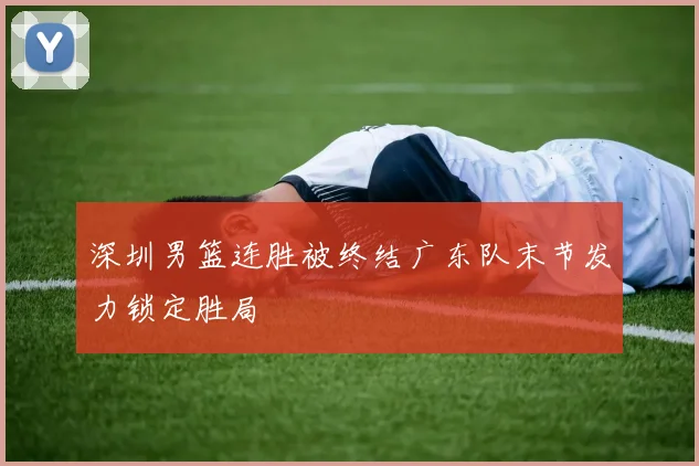 深圳男篮连胜被终结广东队末节发力锁定胜局