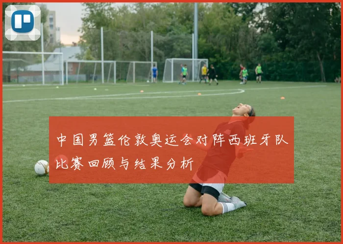 中国男篮伦敦奥运会对阵西班牙队比赛回顾与结果分析