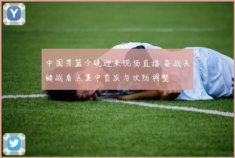 中国男篮今晚迎来现场直播 备战关键战看点集中首发与攻防调整