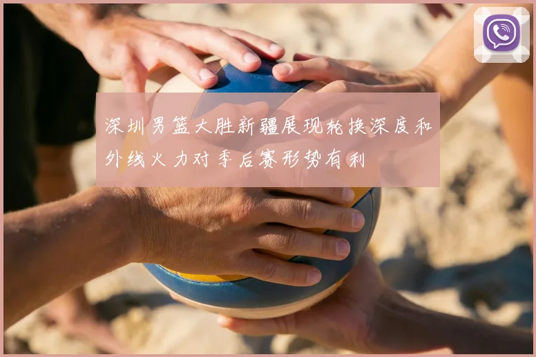 深圳男篮大胜新疆展现轮换深度和外线火力对季后赛形势有利