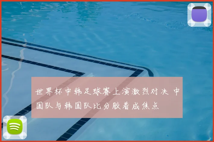 世界杯中韩足球赛上演激烈对决 中国队与韩国队比分胶着成焦点
