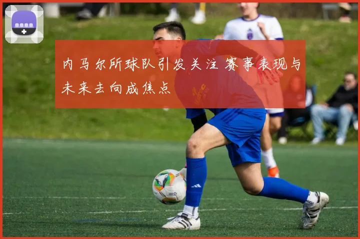 内马尔所球队引发关注 赛事表现与未来去向成焦点