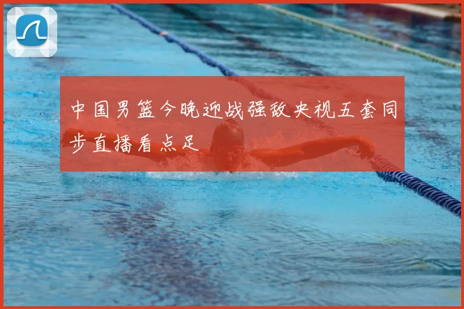 中国男篮今晚迎战强敌央视五套同步直播看点足