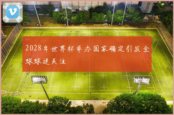 2028年世界杯举办国家确定引发全球球迷关注