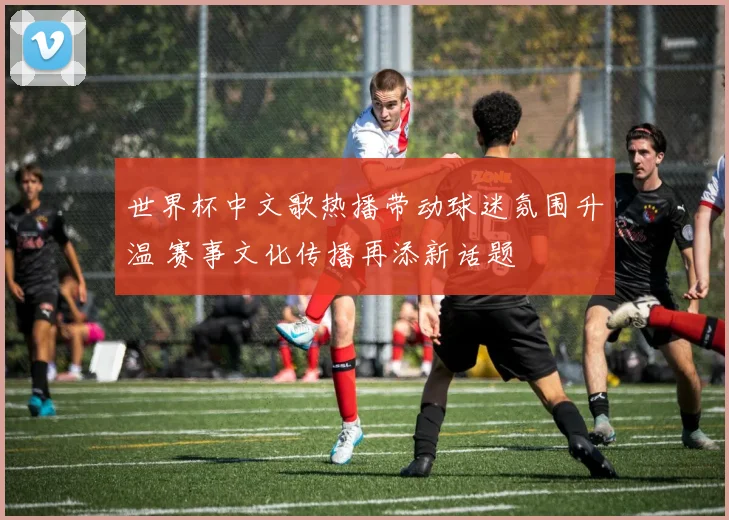 世界杯中文歌热播带动球迷氛围升温 赛事文化传播再添新话题