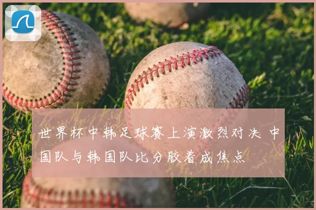 世界杯中韩足球赛上演激烈对决 中国队与韩国队比分胶着成焦点