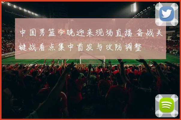 中国男篮今晚迎来现场直播 备战关键战看点集中首发与攻防调整