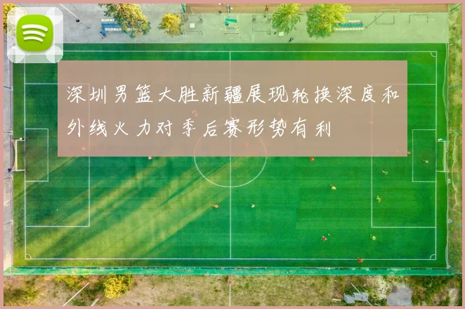 深圳男篮大胜新疆展现轮换深度和外线火力对季后赛形势有利