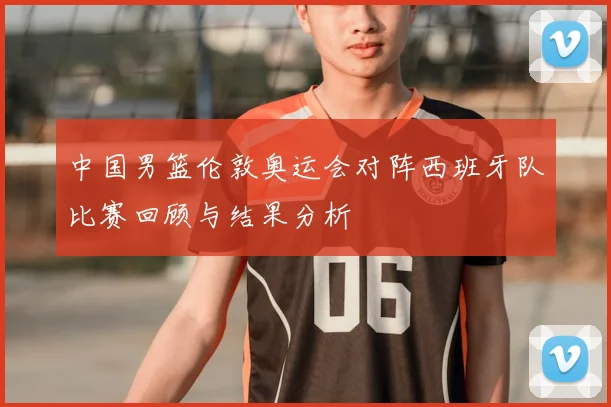 中国男篮伦敦奥运会对阵西班牙队比赛回顾与结果分析